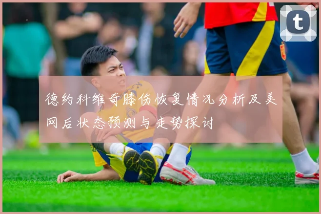 德约科维奇膝伤恢复情况分析及美网后状态预测与走势探讨